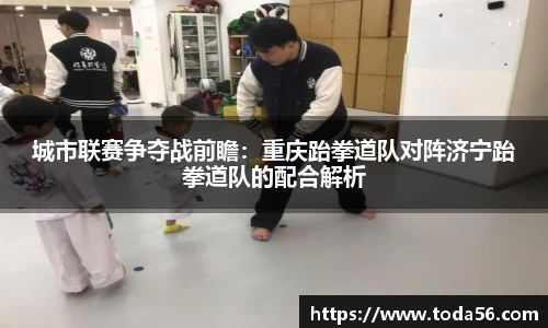 城市联赛争夺战前瞻：重庆跆拳道队对阵济宁跆拳道队的配合解析